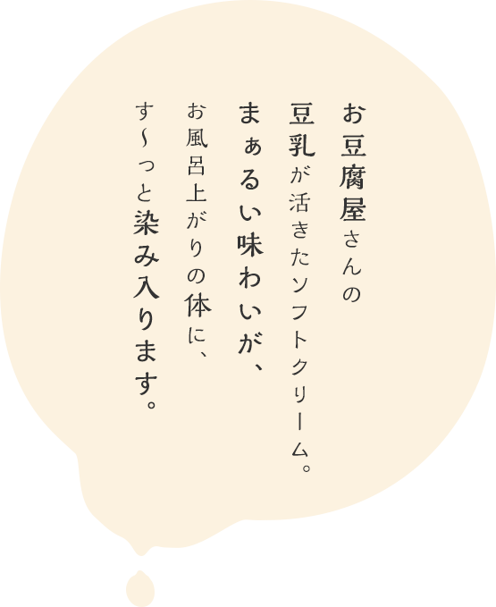 お豆腐屋さんの豆乳でつくった、まぁるい味わいのソフトクリーム。お風呂上がりの体に、す～っと染み入ります。