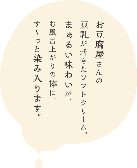 お豆腐屋さんの豆乳でつくった、まぁるい味わいのソフトクリーム。お風呂上がりの体に、す～っと染み入ります。